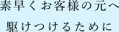 素早くお客様の元へ駆けつけるために